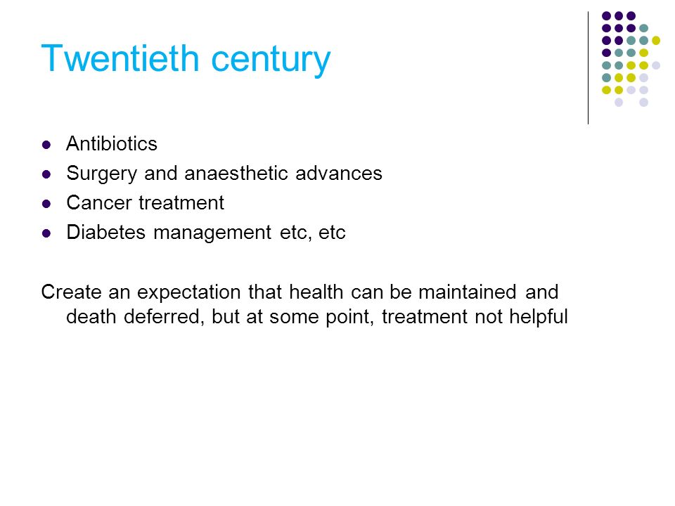 Twentieth century Antibiotics Surgery and anaesthetic advances Cancer treatment Diabetes management etc, etc Create an expectation that health can be maintained and death deferred, but at some point, treatment not helpful