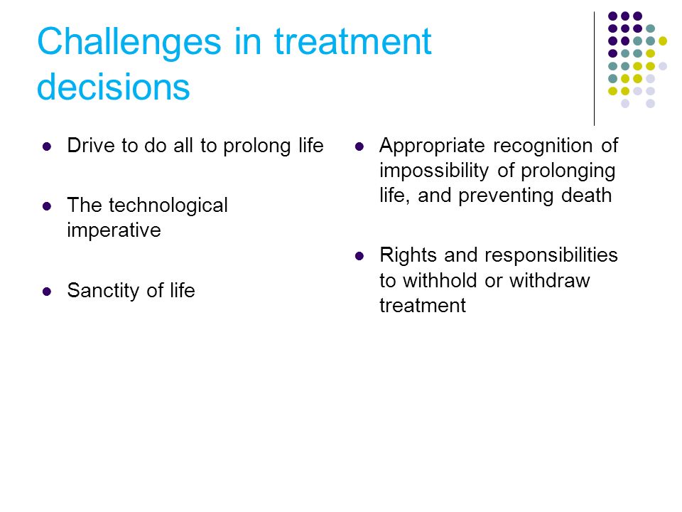 Challenges in treatment decisions Drive to do all to prolong life The technological imperative Sanctity of life Appropriate recognition of impossibility of prolonging life, and preventing death Rights and responsibilities to withhold or withdraw treatment
