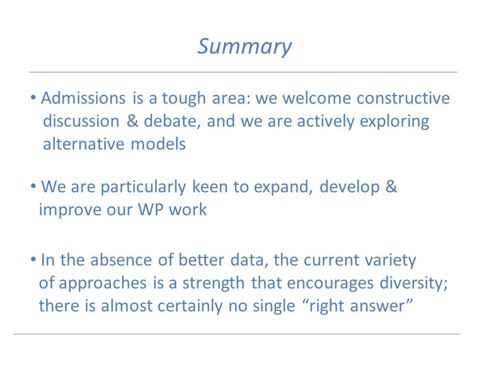 Summary Admissions is a tough area: we welcome constructive discussion & debate, and we are actively exploring alternative models We are particularly keen to expand, develop & improve our WP work In the absence of better data, the current variety of approaches is a strength that encourages diversity; there is almost certainly no single right answer