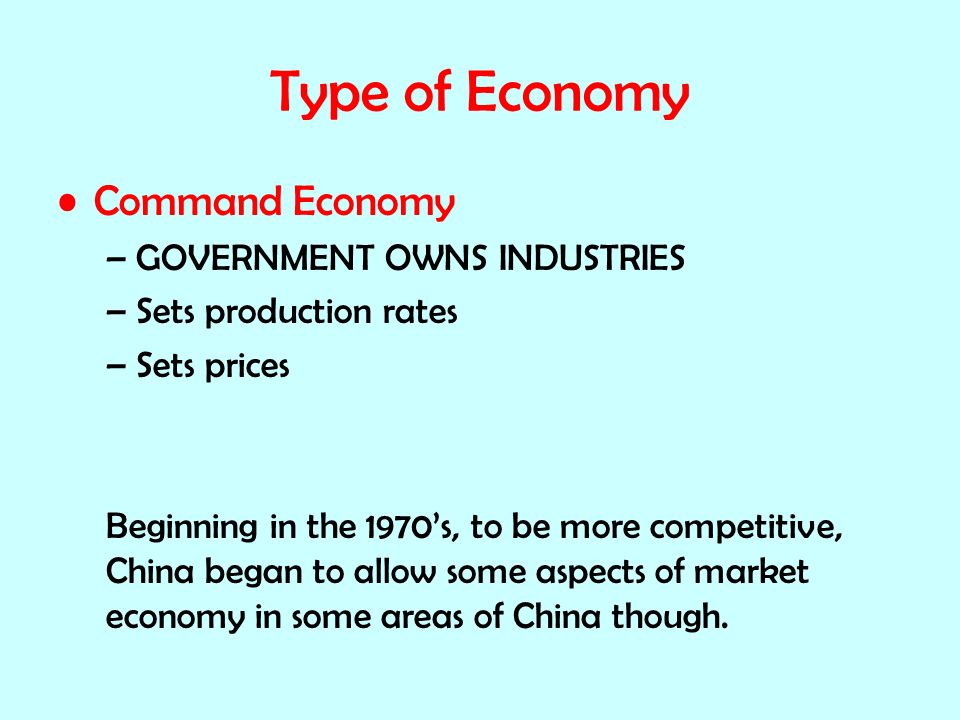 Type of Economy Command Economy –GOVERNMENT OWNS INDUSTRIES –Sets production rates –Sets prices Beginning in the 1970’s, to be more competitive, China began to allow some aspects of market economy in some areas of China though.