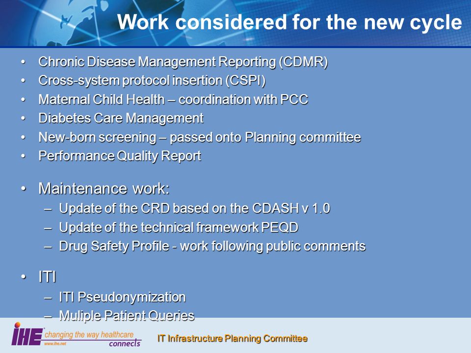 IT Infrastructure Planning Committee Work considered for the new cycle Chronic Disease Management Reporting (CDMR)Chronic Disease Management Reporting (CDMR) Cross-system protocol insertion (CSPI)Cross-system protocol insertion (CSPI) Maternal Child Health – coordination with PCCMaternal Child Health – coordination with PCC Diabetes Care ManagementDiabetes Care Management New-born screening – passed onto Planning committeeNew-born screening – passed onto Planning committee Performance Quality ReportPerformance Quality Report Maintenance work:Maintenance work: –Update of the CRD based on the CDASH v 1.0 –Update of the technical framework PEQD –Drug Safety Profile - work following public comments ITIITI –ITI Pseudonymization –Muliple Patient Queries