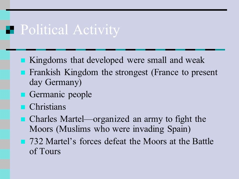 Political Activity Kingdoms that developed were small and weak Frankish Kingdom the strongest (France to present day Germany) Germanic people Christians Charles Martel—organized an army to fight the Moors (Muslims who were invading Spain) 732 Martel’s forces defeat the Moors at the Battle of Tours