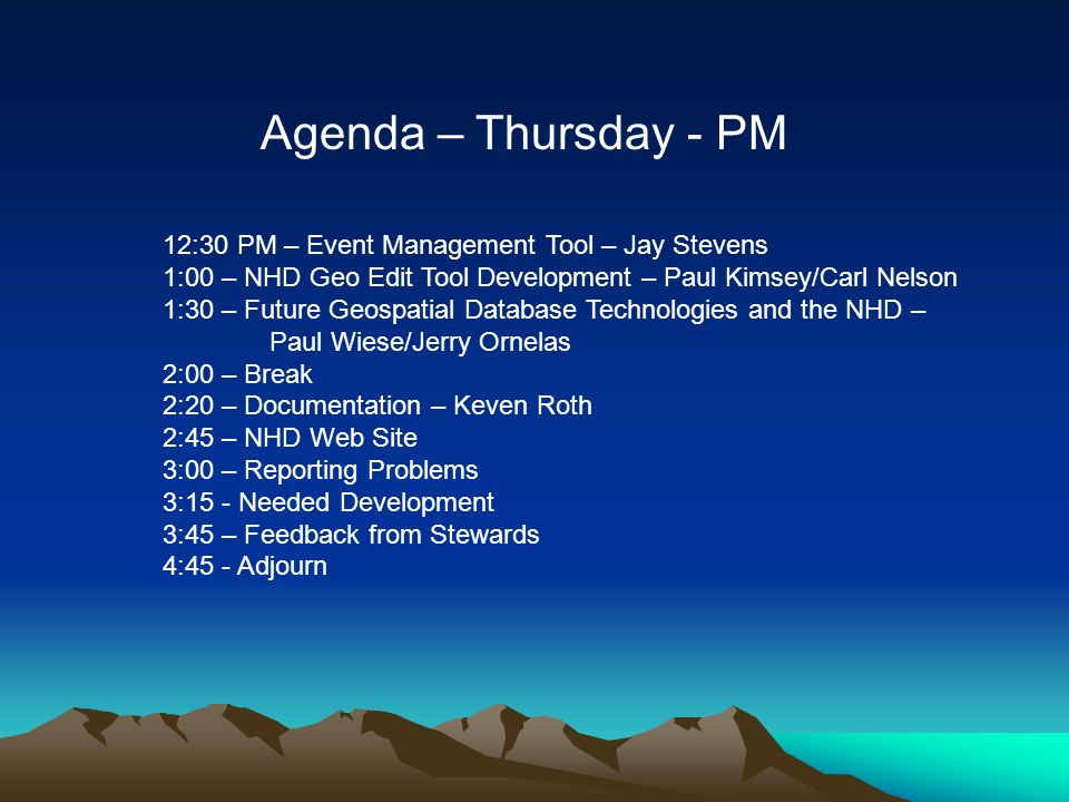 Agenda – Thursday - PM 12:30 PM – Event Management Tool – Jay Stevens 1:00 – NHD Geo Edit Tool Development – Paul Kimsey/Carl Nelson 1:30 – Future Geospatial Database Technologies and the NHD – Paul Wiese/Jerry Ornelas 2:00 – Break 2:20 – Documentation – Keven Roth 2:45 – NHD Web Site 3:00 – Reporting Problems 3:15 - Needed Development 3:45 – Feedback from Stewards 4:45 - Adjourn