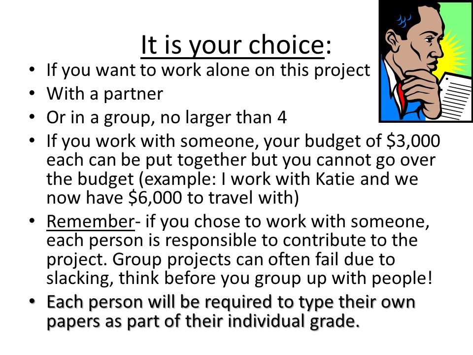 It is your choice: If you want to work alone on this project With a partner Or in a group, no larger than 4 If you work with someone, your budget of $3,000 each can be put together but you cannot go over the budget (example: I work with Katie and we now have $6,000 to travel with) Remember- if you chose to work with someone, each person is responsible to contribute to the project.