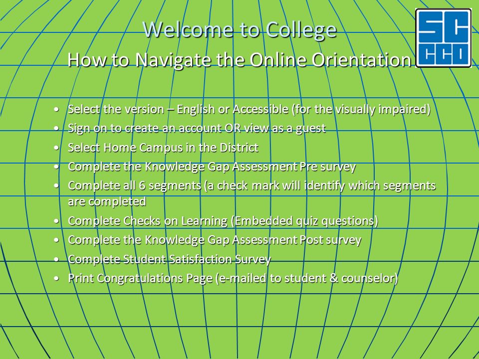 Welcome to College How to Navigate the Online Orientation Select the version – English or Accessible (for the visually impaired)Select the version – English or Accessible (for the visually impaired) Sign on to create an account OR view as a guestSign on to create an account OR view as a guest Select Home Campus in the DistrictSelect Home Campus in the District Complete the Knowledge Gap Assessment Pre surveyComplete the Knowledge Gap Assessment Pre survey Complete all 6 segments (a check mark will identify which segments are completedComplete all 6 segments (a check mark will identify which segments are completed Complete Checks on Learning (Embedded quiz questions)Complete Checks on Learning (Embedded quiz questions) Complete the Knowledge Gap Assessment Post surveyComplete the Knowledge Gap Assessment Post survey Complete Student Satisfaction SurveyComplete Student Satisfaction Survey Print Congratulations Page ( ed to student & counselor)Print Congratulations Page ( ed to student & counselor)