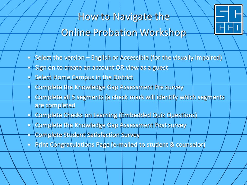 How to Navigate the Online Probation Workshop Select the version – English or Accessible (for the visually impaired)Select the version – English or Accessible (for the visually impaired) Sign on to create an account OR view as a guestSign on to create an account OR view as a guest Select Home Campus in the DistrictSelect Home Campus in the District Complete the Knowledge Gap Assessment Pre surveyComplete the Knowledge Gap Assessment Pre survey Complete all 5 segments (a check mark will identify which segments are completedComplete all 5 segments (a check mark will identify which segments are completed Complete Checks on Learning (Embedded Quiz Questions)Complete Checks on Learning (Embedded Quiz Questions) Complete the Knowledge Gap Assessment Post surveyComplete the Knowledge Gap Assessment Post survey Complete Student Satisfaction SurveyComplete Student Satisfaction Survey Print Congratulations Page ( ed to student & counselor)Print Congratulations Page ( ed to student & counselor)
