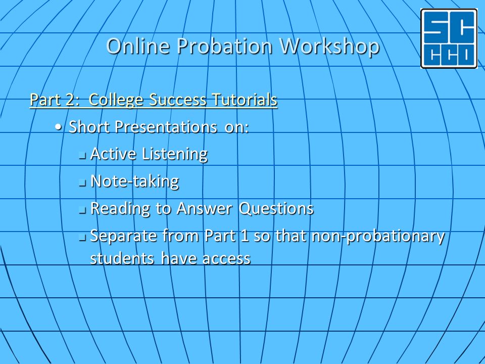 Online Probation Workshop Part 2: College Success Tutorials Part 2: College Success Tutorials Short Presentations on:Short Presentations on: Active Listening Active Listening Note-taking Note-taking Reading to Answer Questions Reading to Answer Questions Separate from Part 1 so that non-probationary students have access Separate from Part 1 so that non-probationary students have access