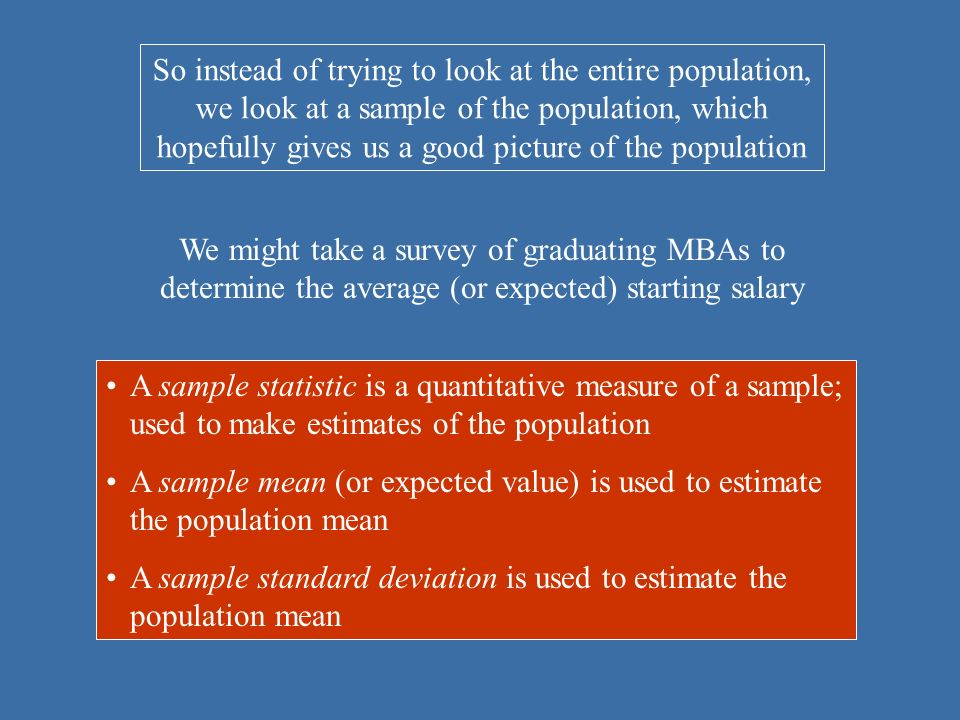 So instead of trying to look at the entire population, we look at a sample of the population, which hopefully gives us a good picture of the population We might take a survey of graduating MBAs to determine the average (or expected) starting salary A sample statistic is a quantitative measure of a sample; used to make estimates of the population A sample mean (or expected value) is used to estimate the population mean A sample standard deviation is used to estimate the population mean
