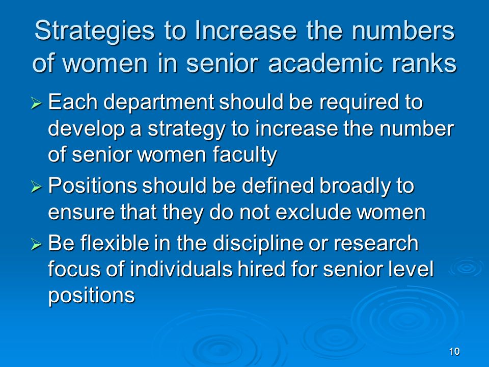 10 Strategies to Increase the numbers of women in senior academic ranks  Each department should be required to develop a strategy to increase the number of senior women faculty  Positions should be defined broadly to ensure that they do not exclude women  Be flexible in the discipline or research focus of individuals hired for senior level positions