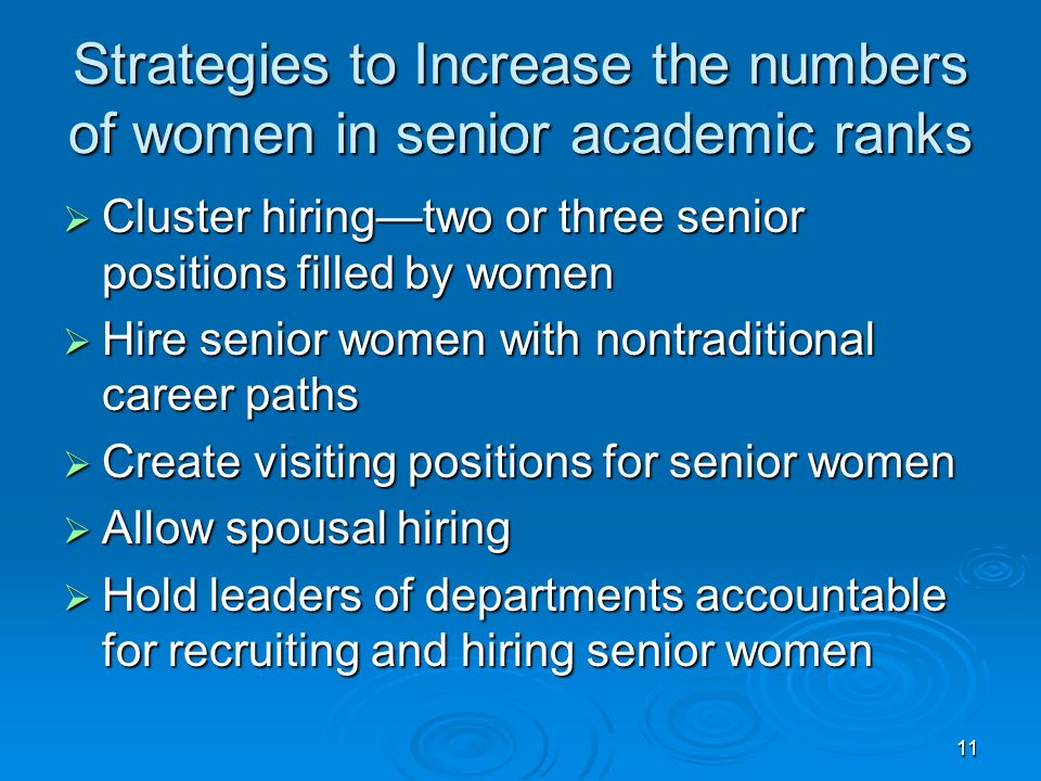 11 Strategies to Increase the numbers of women in senior academic ranks  Cluster hiring—two or three senior positions filled by women  Hire senior women with nontraditional career paths  Create visiting positions for senior women  Allow spousal hiring  Hold leaders of departments accountable for recruiting and hiring senior women