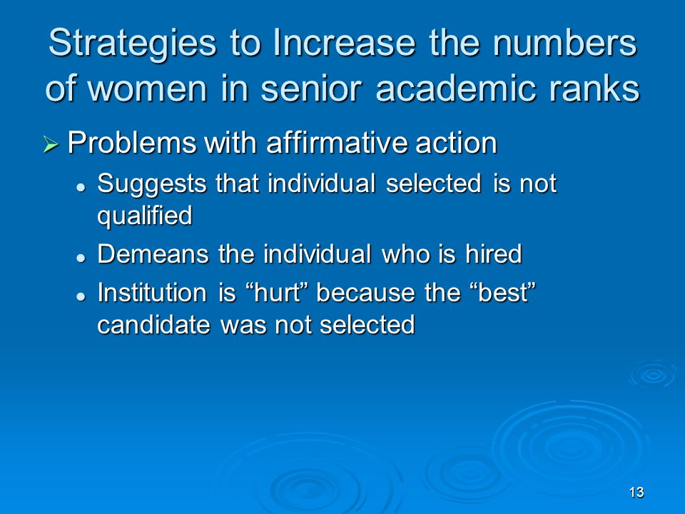 13 Strategies to Increase the numbers of women in senior academic ranks  Problems with affirmative action Suggests that individual selected is not qualified Suggests that individual selected is not qualified Demeans the individual who is hired Demeans the individual who is hired Institution is hurt because the best candidate was not selected Institution is hurt because the best candidate was not selected