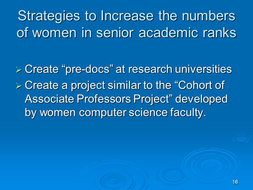 16 Strategies to Increase the numbers of women in senior academic ranks  Create pre-docs at research universities  Create a project similar to the Cohort of Associate Professors Project developed by women computer science faculty.