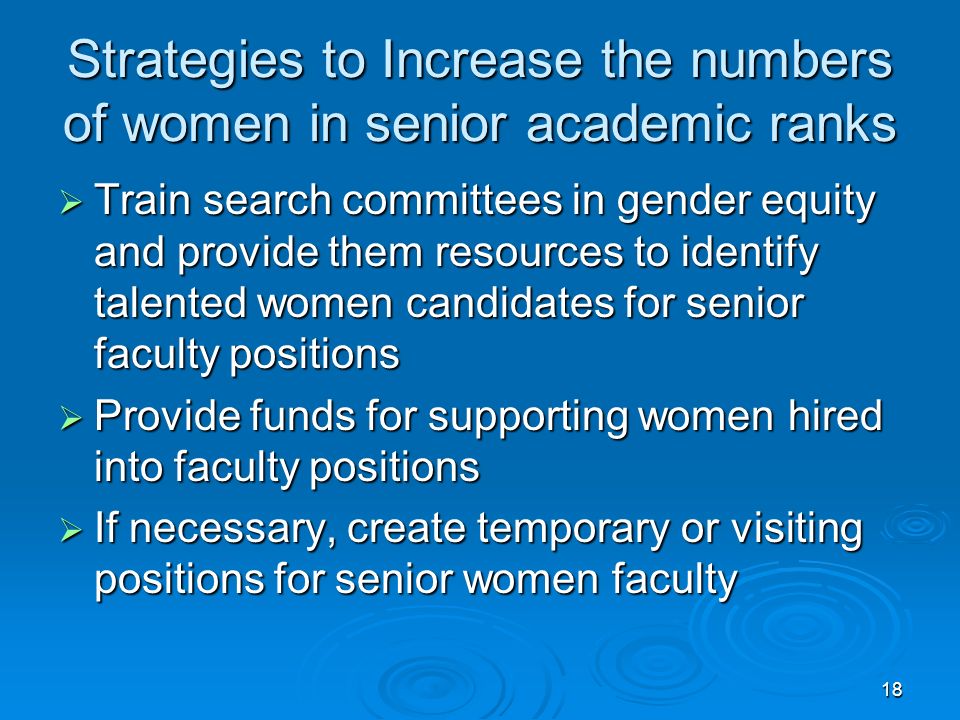 18 Strategies to Increase the numbers of women in senior academic ranks  Train search committees in gender equity and provide them resources to identify talented women candidates for senior faculty positions  Provide funds for supporting women hired into faculty positions  If necessary, create temporary or visiting positions for senior women faculty
