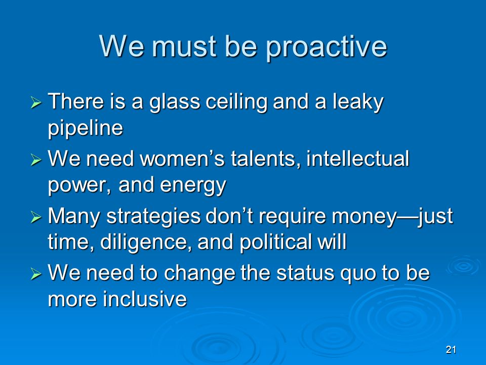 21 We must be proactive  There is a glass ceiling and a leaky pipeline  We need women’s talents, intellectual power, and energy  Many strategies don’t require money—just time, diligence, and political will  We need to change the status quo to be more inclusive