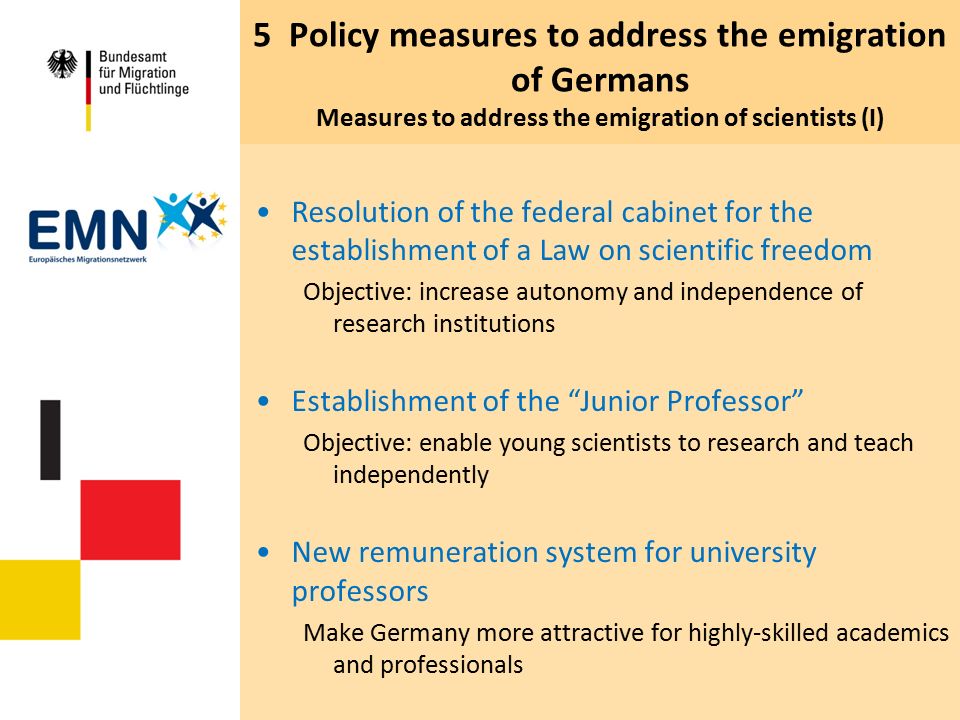 5 Policy measures to address the emigration of Germans Measures to address the emigration of scientists (I) Resolution of the federal cabinet for the establishment of a Law on scientific freedom Objective: increase autonomy and independence of research institutions Establishment of the Junior Professor Objective: enable young scientists to research and teach independently New remuneration system for university professors Make Germany more attractive for highly-skilled academics and professionals