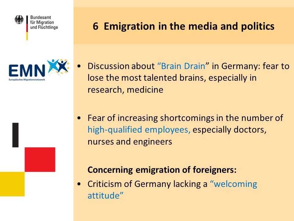 6 Emigration in the media and politics Discussion about Brain Drain in Germany: fear to lose the most talented brains, especially in research, medicine Fear of increasing shortcomings in the number of high-qualified employees, especially doctors, nurses and engineers Concerning emigration of foreigners: Criticism of Germany lacking a welcoming attitude