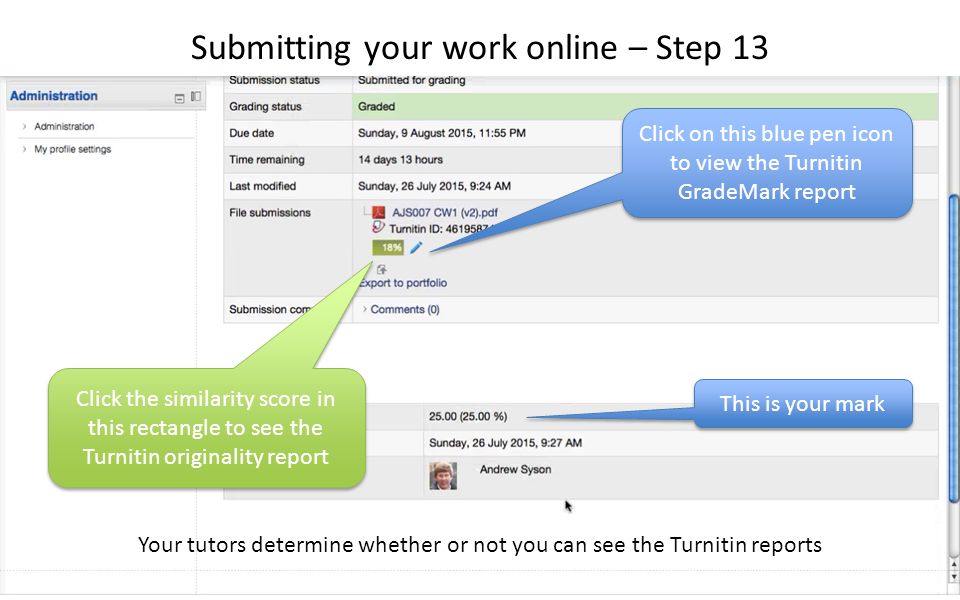 Click on this blue pen icon to view the Turnitin GradeMark report This is your mark Click the similarity score in this rectangle to see the Turnitin originality report Submitting your work online – Step 13 Your tutors determine whether or not you can see the Turnitin reports