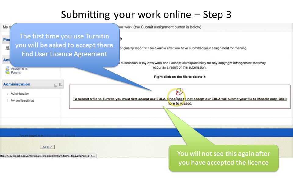 The first time you use Turnitin you will be asked to accept there End User Licence Agreement You will not see this again after you have accepted the licence Submitting your work online – Step 3