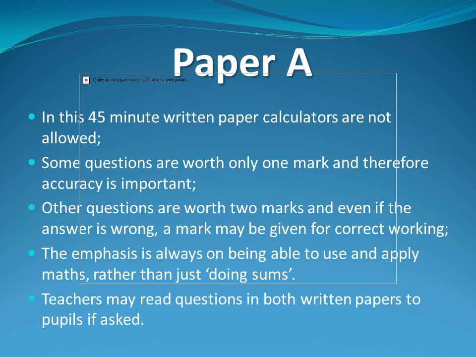 Paper A In this 45 minute written paper calculators are not allowed; Some questions are worth only one mark and therefore accuracy is important; Other questions are worth two marks and even if the answer is wrong, a mark may be given for correct working; The emphasis is always on being able to use and apply maths, rather than just ‘doing sums’.