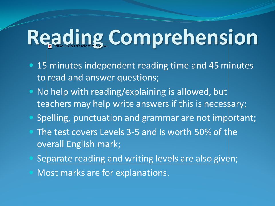 Reading Comprehension 15 minutes independent reading time and 45 minutes to read and answer questions; No help with reading/explaining is allowed, but teachers may help write answers if this is necessary; Spelling, punctuation and grammar are not important; The test covers Levels 3-5 and is worth 50% of the overall English mark; Separate reading and writing levels are also given; Most marks are for explanations.