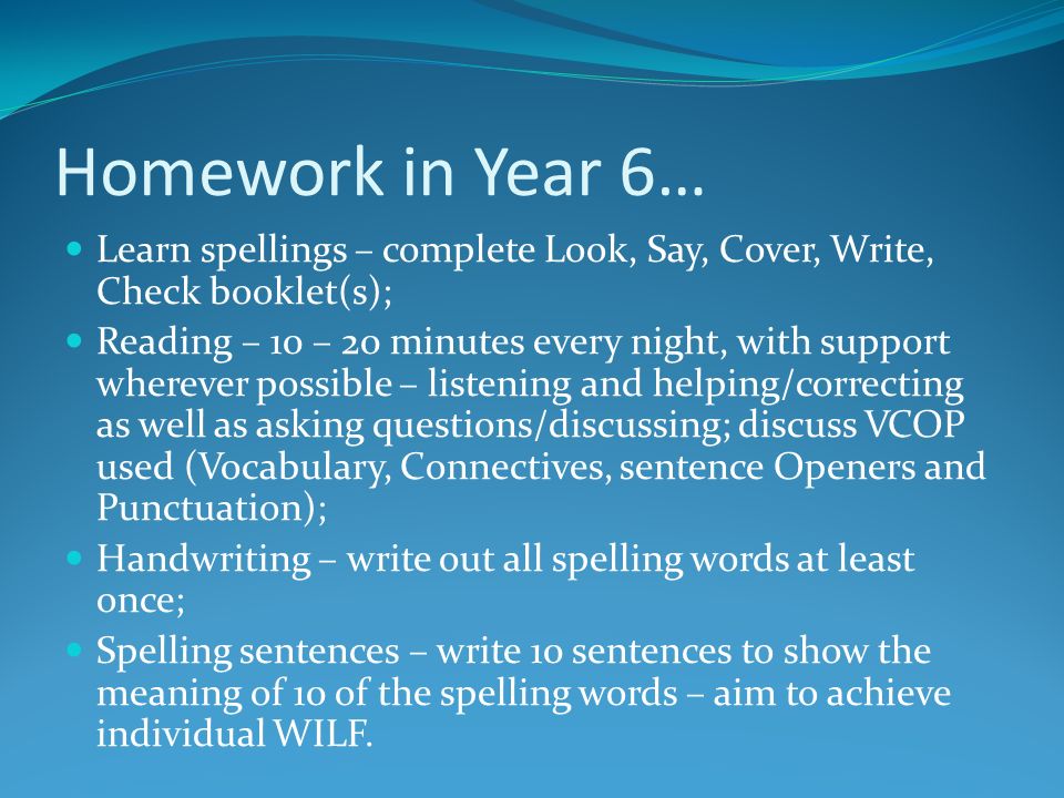 Homework in Year 6… Learn spellings – complete Look, Say, Cover, Write, Check booklet(s); Reading – 10 – 20 minutes every night, with support wherever possible – listening and helping/correcting as well as asking questions/discussing; discuss VCOP used (Vocabulary, Connectives, sentence Openers and Punctuation); Handwriting – write out all spelling words at least once; Spelling sentences – write 10 sentences to show the meaning of 10 of the spelling words – aim to achieve individual WILF.