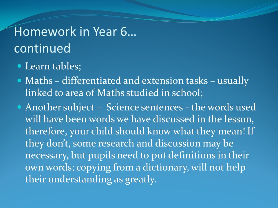 Homework in Year 6… continued Learn tables; Maths – differentiated and extension tasks – usually linked to area of Maths studied in school; Another subject – Science sentences - the words used will have been words we have discussed in the lesson, therefore, your child should know what they mean.