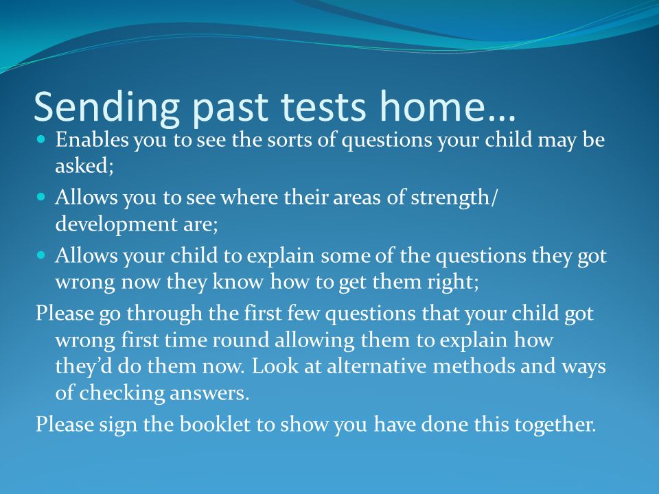 Sending past tests home… Enables you to see the sorts of questions your child may be asked; Allows you to see where their areas of strength/ development are; Allows your child to explain some of the questions they got wrong now they know how to get them right; Please go through the first few questions that your child got wrong first time round allowing them to explain how they’d do them now.