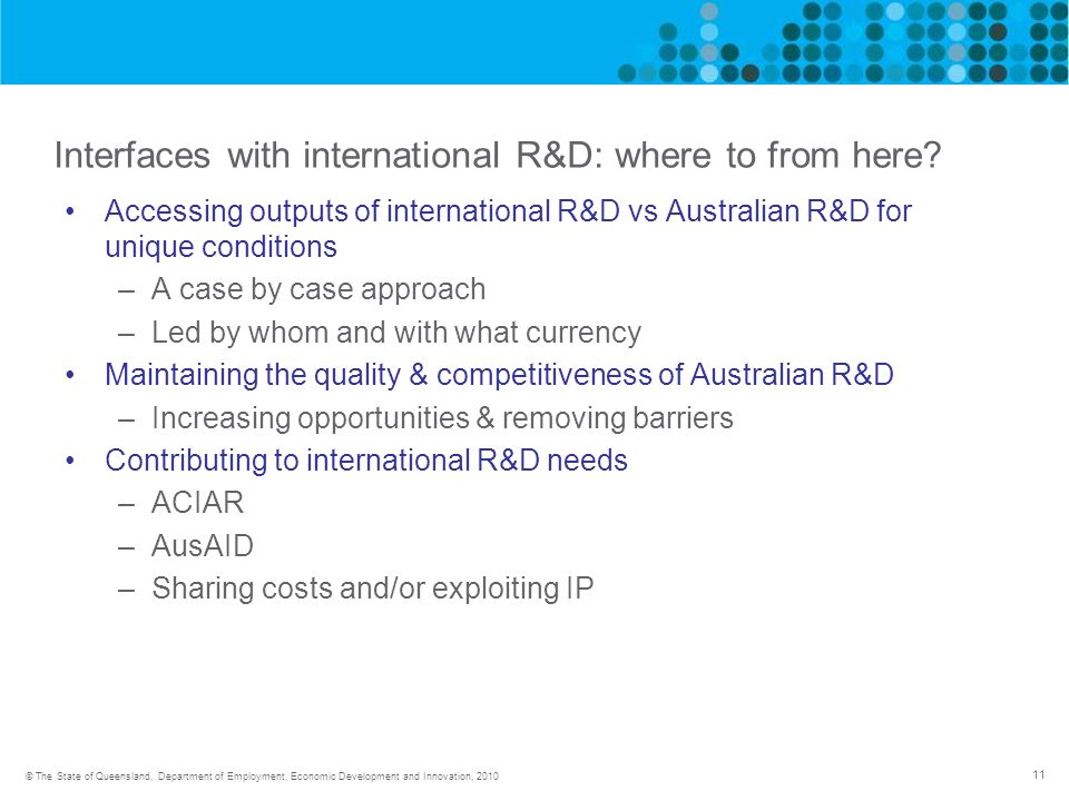 11 © The State of Queensland, Department of Employment, Economic Development and Innovation, 2010 Interfaces with international R&D: where to from here.