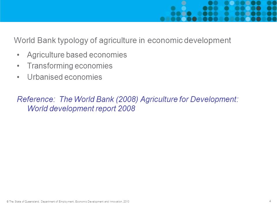 4 © The State of Queensland, Department of Employment, Economic Development and Innovation, 2010 World Bank typology of agriculture in economic development Agriculture based economies Transforming economies Urbanised economies Reference: The World Bank (2008) Agriculture for Development: World development report 2008