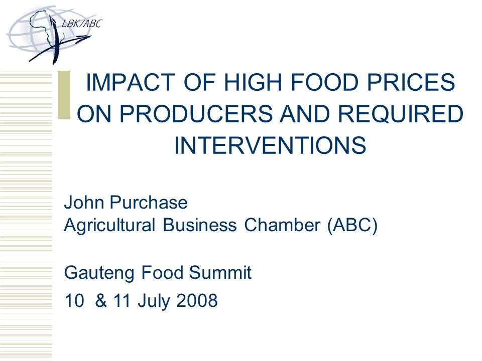 IMPACT OF HIGH FOOD PRICES ON PRODUCERS AND REQUIRED INTERVENTIONS John Purchase Agricultural Business Chamber (ABC) Gauteng Food Summit 10 & 11 July 2008