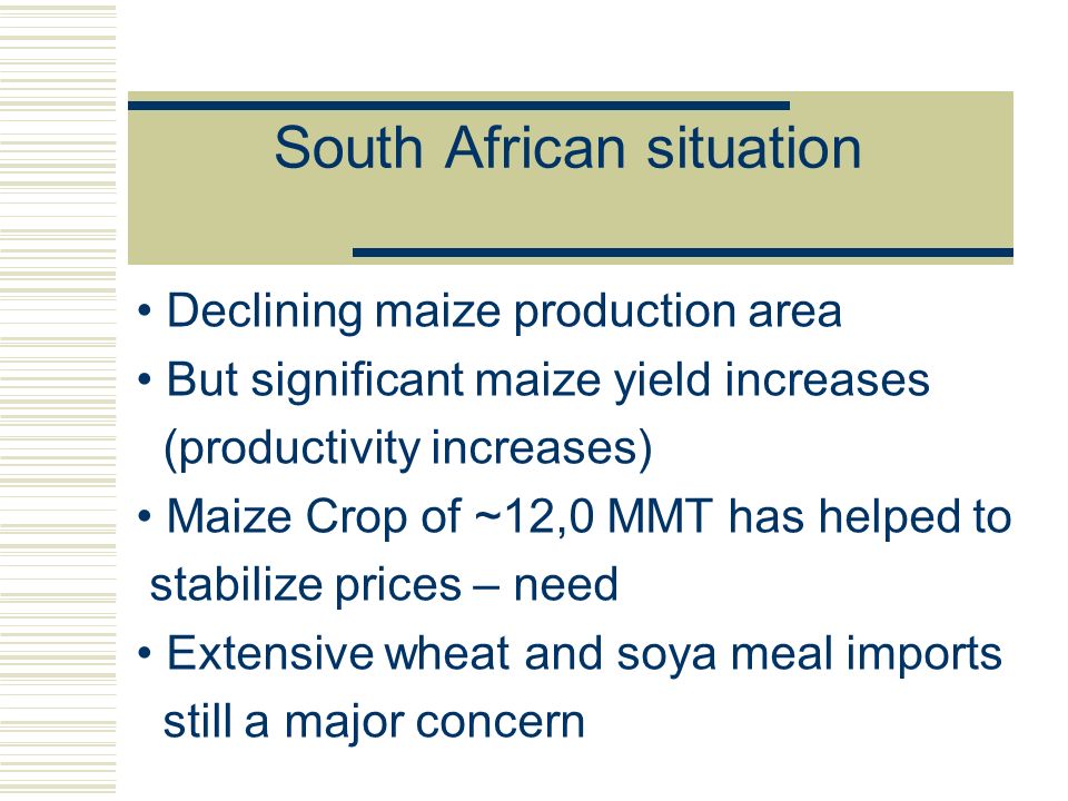 South African situation Declining maize production area But significant maize yield increases (productivity increases) Maize Crop of ~12,0 MMT has helped to stabilize prices – need Extensive wheat and soya meal imports still a major concern