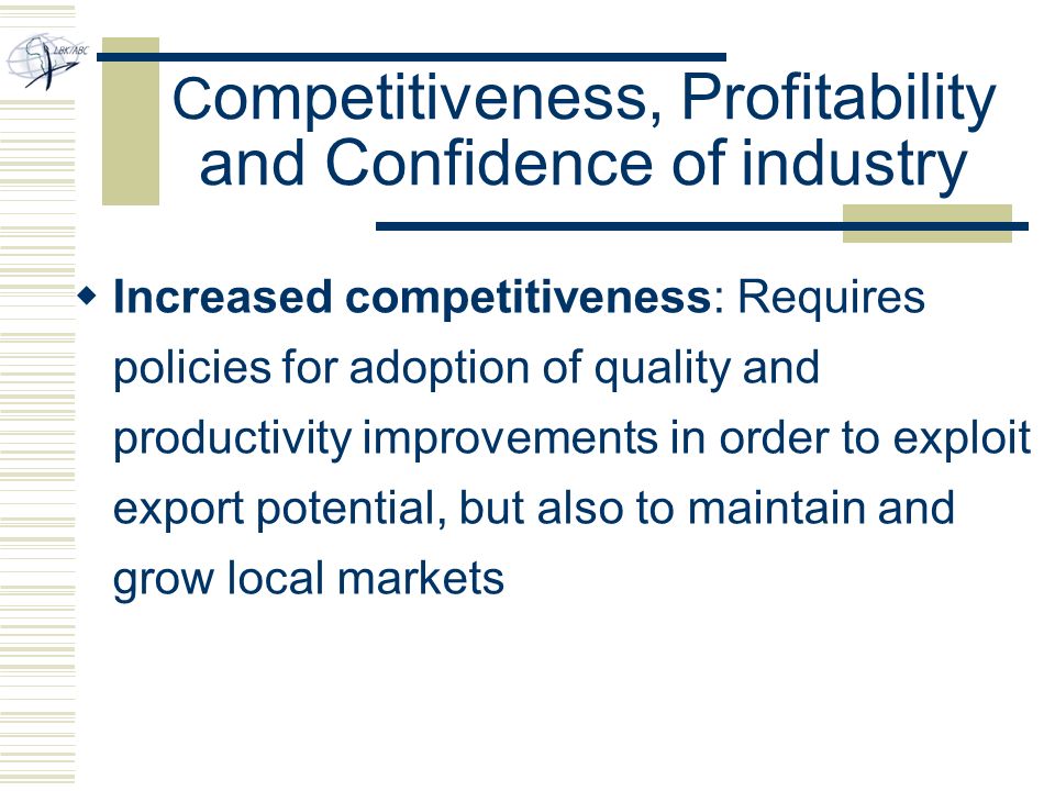 C ompetitiveness, Profitability and Confidence of industry  Increased competitiveness: Requires policies for adoption of quality and productivity improvements in order to exploit export potential, but also to maintain and grow local markets