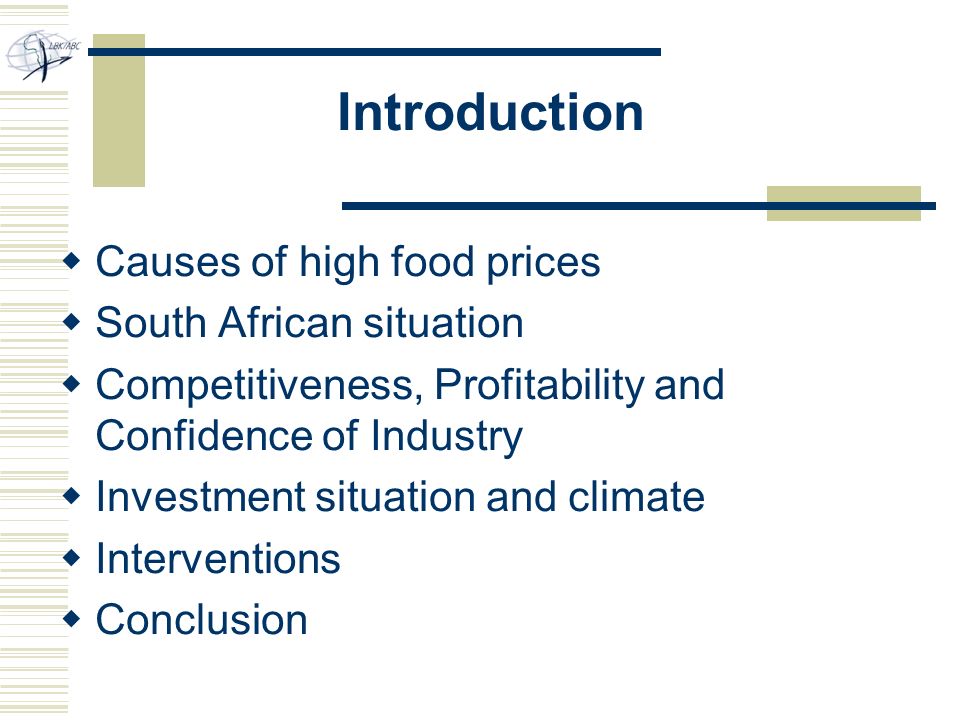 Introduction  Causes of high food prices  South African situation  Competitiveness, Profitability and Confidence of Industry  Investment situation and climate  Interventions  Conclusion