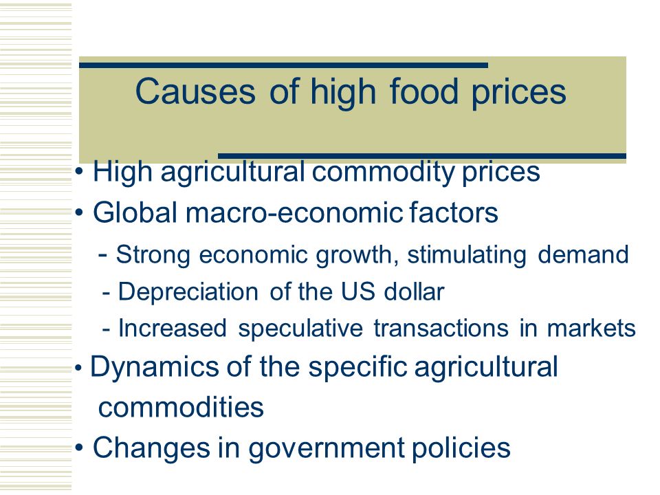 Causes of high food prices High agricultural commodity prices Global macro-economic factors - Strong economic growth, stimulating demand - Depreciation of the US dollar - Increased speculative transactions in markets Dynamics of the specific agricultural commodities Changes in government policies