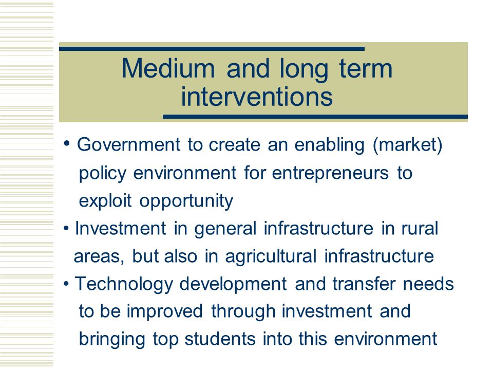 Medium and long term interventions Government to create an enabling (market) policy environment for entrepreneurs to exploit opportunity Investment in general infrastructure in rural areas, but also in agricultural infrastructure Technology development and transfer needs to be improved through investment and bringing top students into this environment