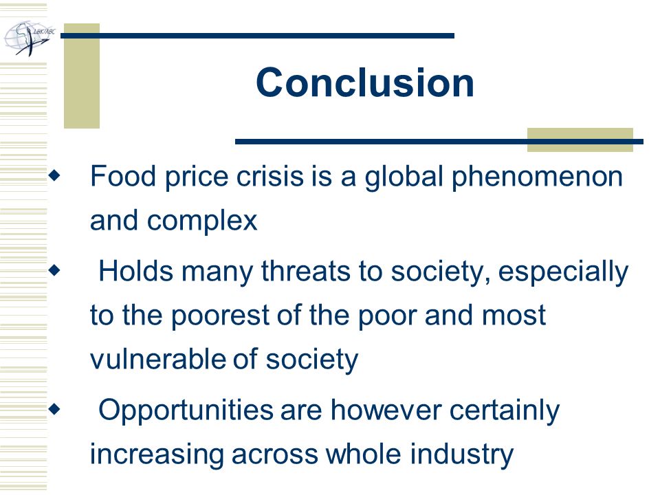 Conclusion  Food price crisis is a global phenomenon and complex  Holds many threats to society, especially to the poorest of the poor and most vulnerable of society  Opportunities are however certainly increasing across whole industry