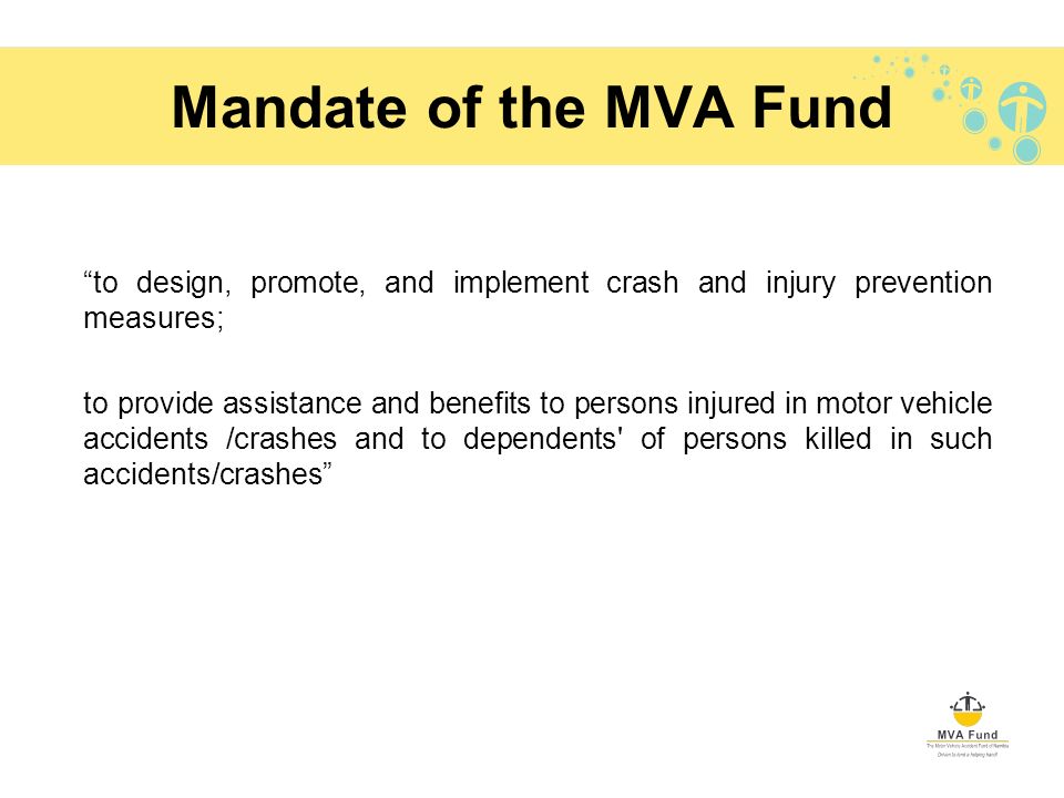 Mandate of the MVA Fund to design, promote, and implement crash and injury prevention measures; to provide assistance and benefits to persons injured in motor vehicle accidents /crashes and to dependents of persons killed in such accidents/crashes