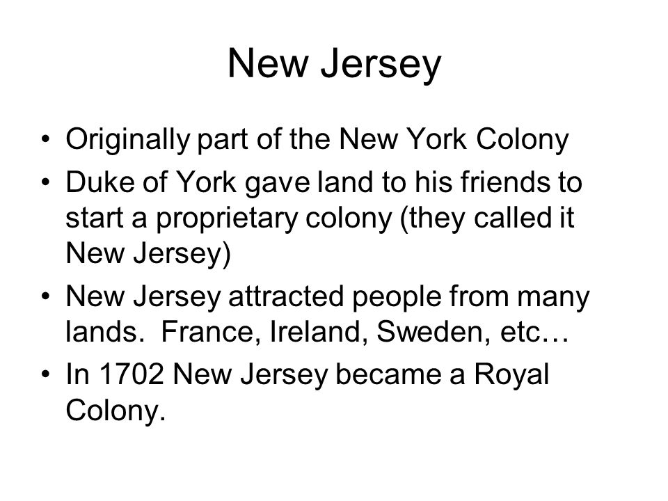 New Jersey Originally part of the New York Colony Duke of York gave land to his friends to start a proprietary colony (they called it New Jersey) New Jersey attracted people from many lands.
