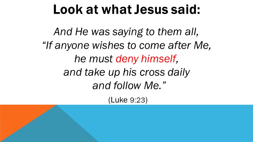 Look at what Jesus said: And He was saying to them all, If anyone wishes to come after Me, he must deny himself, and take up his cross daily and follow Me. (Luke 9:23 )