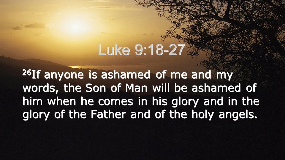 Luke 9: If anyone is ashamed of me and my words, the Son of Man will be ashamed of him when he comes in his glory and in the glory of the Father and of the holy angels.