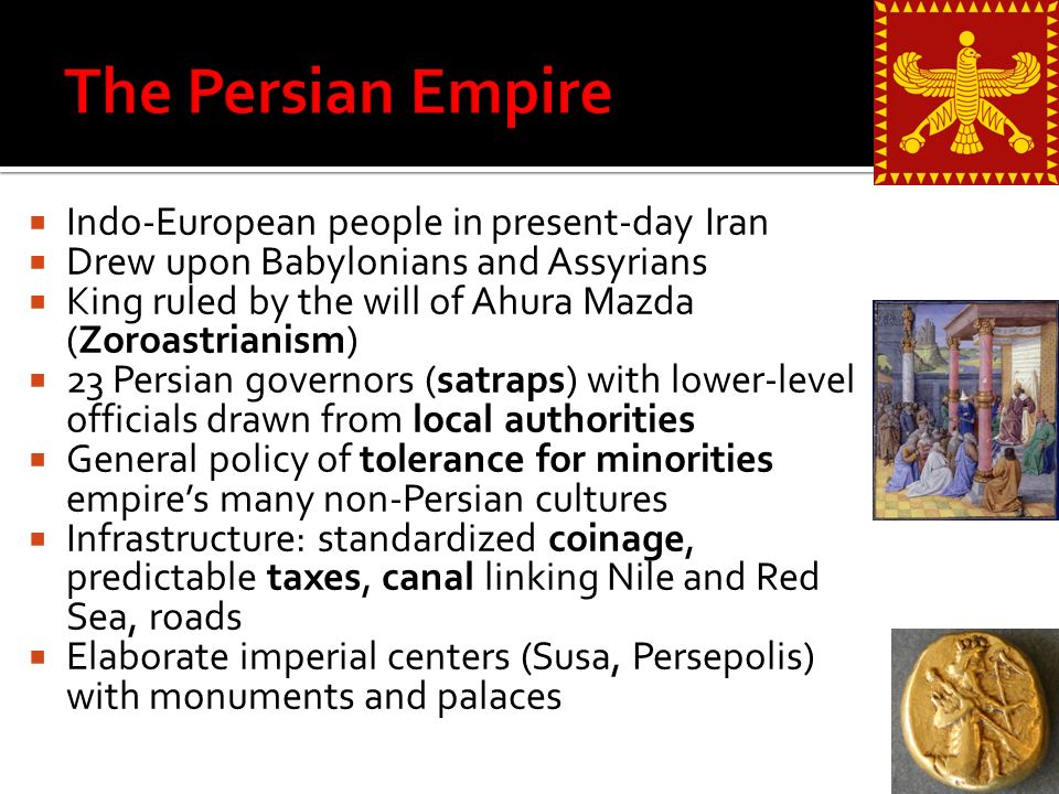  Indo-European people in present-day Iran  Drew upon Babylonians and Assyrians  King ruled by the will of Ahura Mazda (Zoroastrianism)  23 Persian governors (satraps) with lower-level officials drawn from local authorities  General policy of tolerance for minorities empire’s many non-Persian cultures  Infrastructure: standardized coinage, predictable taxes, canal linking Nile and Red Sea, roads  Elaborate imperial centers (Susa, Persepolis) with monuments and palaces
