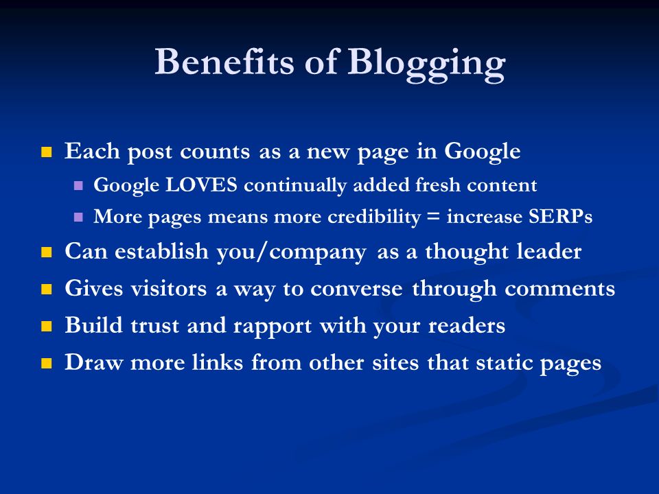 Benefits of Blogging Each post counts as a new page in Google Google LOVES continually added fresh content More pages means more credibility = increase SERPs Can establish you/company as a thought leader Gives visitors a way to converse through comments Build trust and rapport with your readers Draw more links from other sites that static pages