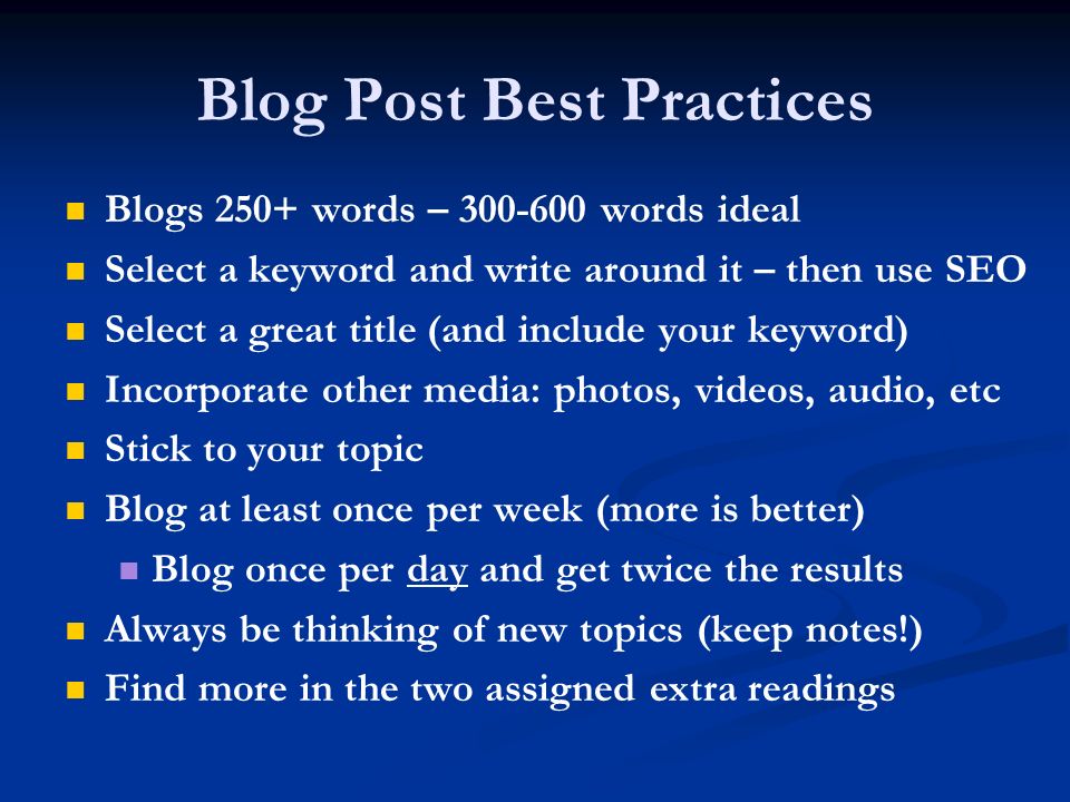 Blog Post Best Practices Blogs 250+ words – words ideal Select a keyword and write around it – then use SEO Select a great title (and include your keyword) Incorporate other media: photos, videos, audio, etc Stick to your topic Blog at least once per week (more is better) Blog once per day and get twice the results Always be thinking of new topics (keep notes!) Find more in the two assigned extra readings