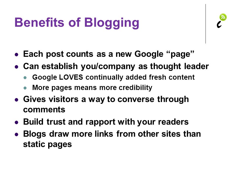 Benefits of Blogging Each post counts as a new Google page Can establish you/company as thought leader Google LOVES continually added fresh content More pages means more credibility Gives visitors a way to converse through comments Build trust and rapport with your readers Blogs draw more links from other sites than static pages