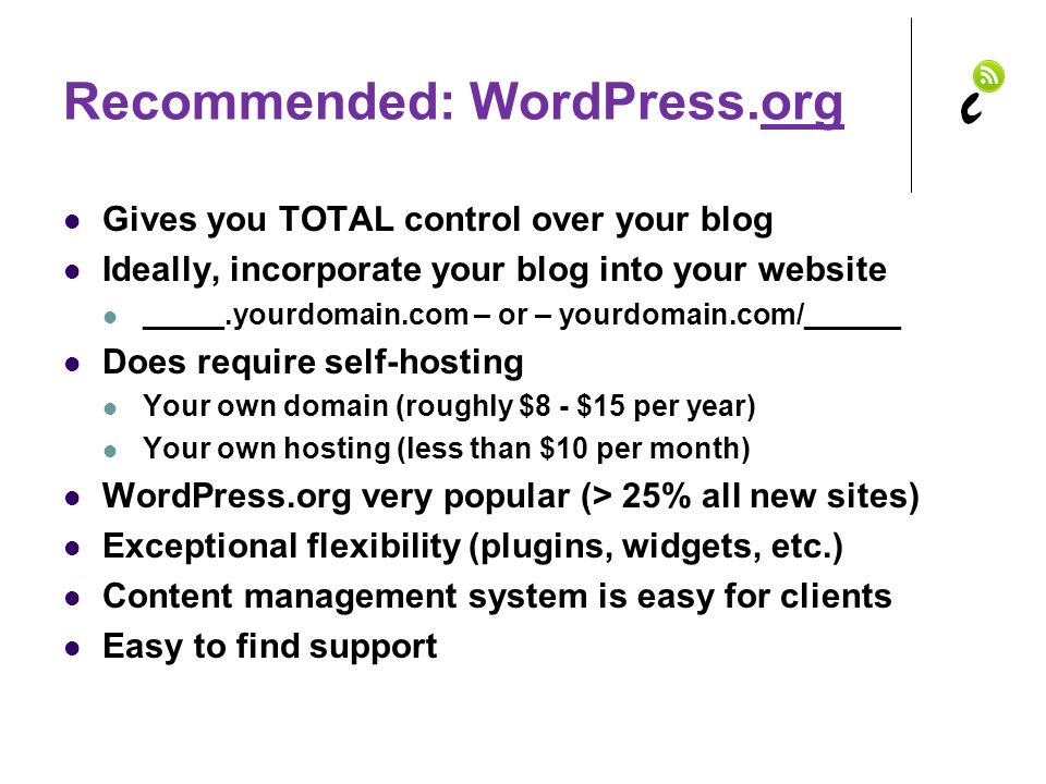 Recommended: WordPress.org Gives you TOTAL control over your blog Ideally, incorporate your blog into your website _____.yourdomain.com – or – yourdomain.com/______ Does require self-hosting Your own domain (roughly $8 - $15 per year) Your own hosting (less than $10 per month) WordPress.org very popular (> 25% all new sites) Exceptional flexibility (plugins, widgets, etc.) Content management system is easy for clients Easy to find support