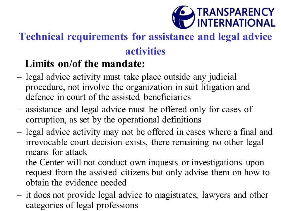 Technical requirements for assistance and legal advice activities Limits on/of the mandate: –legal advice activity must take place outside any judicial procedure, not involve the organization in suit litigation and defence in court of the assisted beneficiaries –assistance and legal advice must be offered only for cases of corruption, as set by the operational definitions –legal advice activity may not be offered in cases where a final and irrevocable court decision exists, there remaining no other legal means for attack the Center will not conduct own inquests or investigations upon request from the assisted citizens but only advise them on how to obtain the evidence needed –it does not provide legal advice to magistrates, lawyers and other categories of legal professions