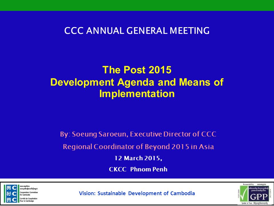 CCC ANNUAL GENERAL MEETING The Post 2015 Development Agenda and Means of Implementation By: Soeung Saroeun, Executive Director of CCC Regional Coordinator of Beyond 2015 in Asia 12 March 2015, CKCC Phnom Penh Vision: Sustainable Development of Cambodia 1
