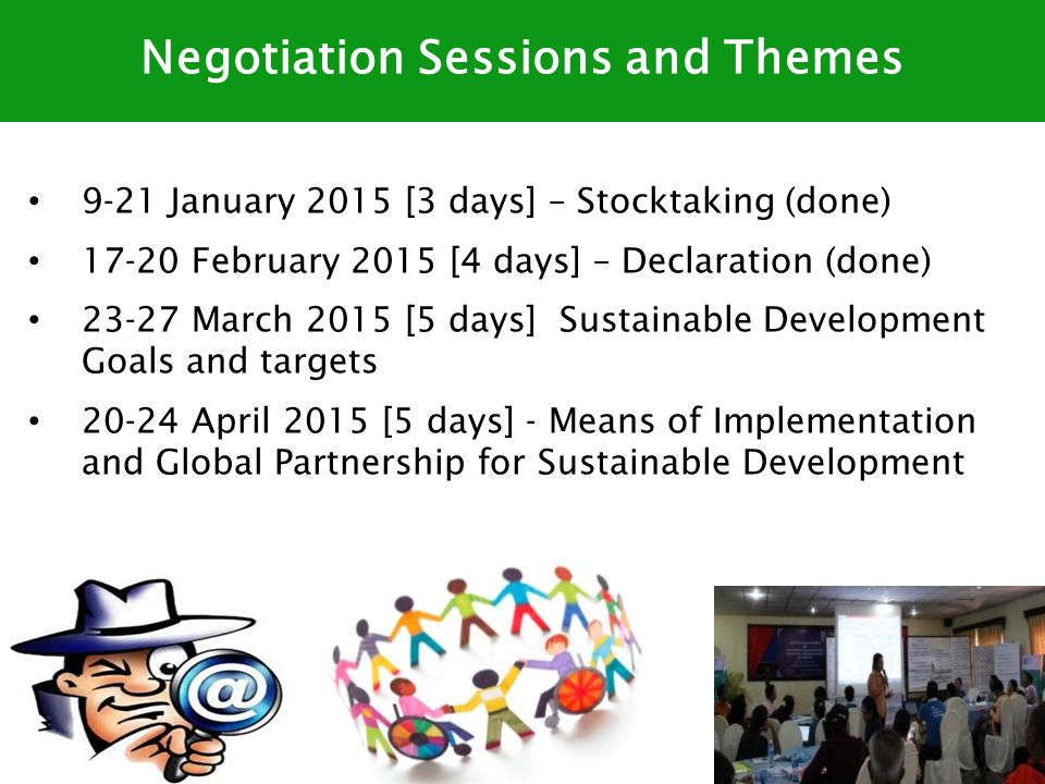 9-21 January 2015 [3 days] – Stocktaking (done) February 2015 [4 days] – Declaration (done) March 2015 [5 days] Sustainable Development Goals and targets April 2015 [5 days] - Means of Implementation and Global Partnership for Sustainable Development Negotiation Sessions and Themes