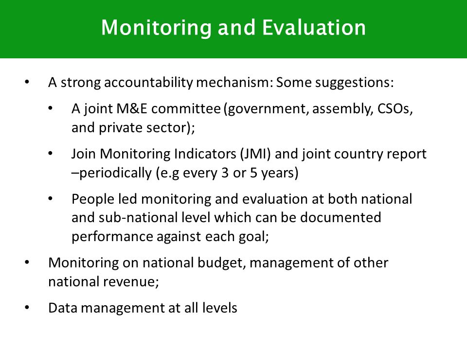 A strong accountability mechanism: Some suggestions: A joint M&E committee (government, assembly, CSOs, and private sector); Join Monitoring Indicators (JMI) and joint country report –periodically (e.g every 3 or 5 years) People led monitoring and evaluation at both national and sub-national level which can be documented performance against each goal; Monitoring on national budget, management of other national revenue; Data management at all levels Monitoring and Evaluation