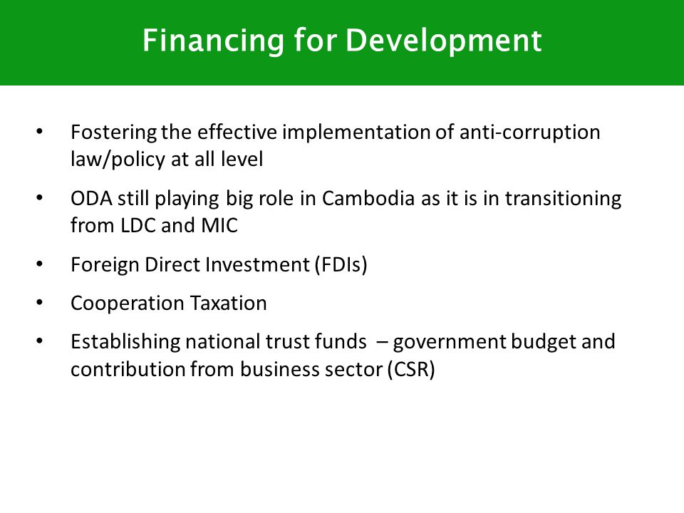 Fostering the effective implementation of anti-corruption law/policy at all level ODA still playing big role in Cambodia as it is in transitioning from LDC and MIC Foreign Direct Investment (FDIs) Cooperation Taxation Establishing national trust funds – government budget and contribution from business sector (CSR) Financing for Development